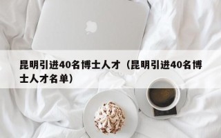 昆明引进40名博士人才（昆明引进40名博士人才名单）