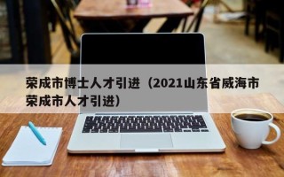 荣成市博士人才引进（2021山东省威海市荣成市人才引进）