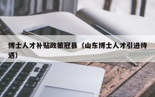 博士人才补贴政策冠县（山东博士人才引进待遇）