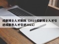 成都博士人才新政（2021成都博士人才引进成都市人才引进2021）