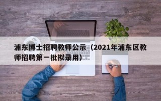 浦东博士招聘教师公示（2021年浦东区教师招聘第一批拟录用）