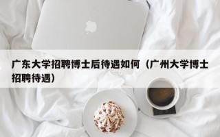 广东大学招聘博士后待遇如何（广州大学博士招聘待遇）
