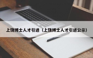 上饶博士人才引进（上饶博士人才引进公示）