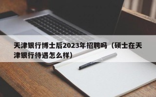 天津银行博士后2023年招聘吗（硕士在天津银行待遇怎么样）
