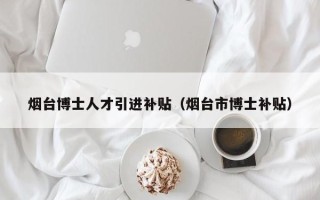 烟台博士人才引进补贴（烟台市博士补贴）