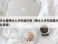 什么是博士人才引进计划（博士人才引进是什么意思）