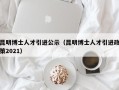 昆明博士人才引进公示（昆明博士人才引进政策2021）