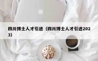 四川博士人才引进（四川博士人才引进2023）
