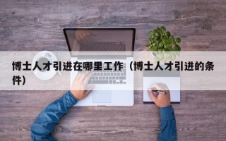 博士人才引进在哪里工作（博士人才引进的条件）