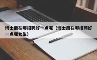 博士后在哪招聘好一点呢（博士后在哪招聘好一点呢女生）