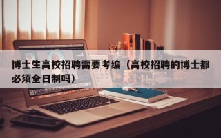 博士生高校招聘需要考编（高校招聘的博士都必须全日制吗）