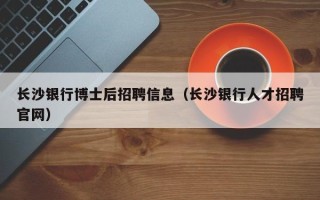 长沙银行博士后招聘信息（长沙银行人才招聘官网）