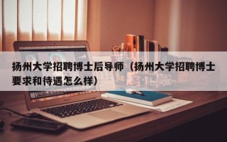 扬州大学招聘博士后导师（扬州大学招聘博士要求和待遇怎么样）