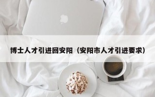 博士人才引进回安阳（安阳市人才引进要求）