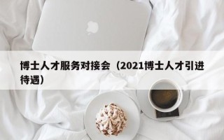 博士人才服务对接会（2021博士人才引进待遇）