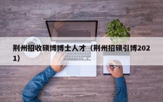 荆州招收硕博博士人才（荆州招硕引博2021）