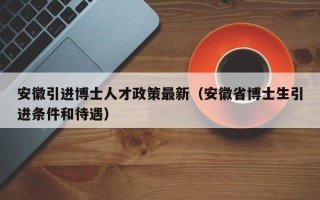 安徽引进博士人才政策最新（安徽省博士生引进条件和待遇）