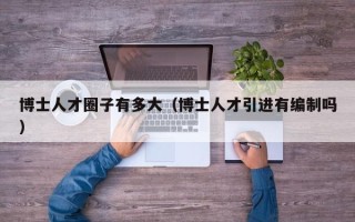 博士人才圈子有多大（博士人才引进有编制吗）