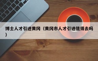 博士人才引进黄冈（黄冈市人才引进值得去吗）