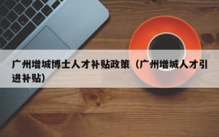 广州增城博士人才补贴政策（广州增城人才引进补贴）