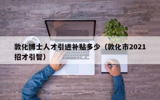 敦化博士人才引进补贴多少（敦化市2021招才引智）