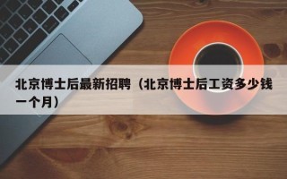 北京博士后最新招聘（北京博士后工资多少钱一个月）