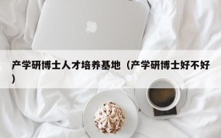 产学研博士人才培养基地（产学研博士好不好）