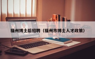 福州博士后招聘（福州市博士人才政策）