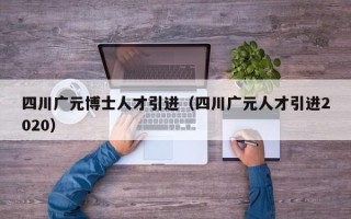 四川广元博士人才引进（四川广元人才引进2020）