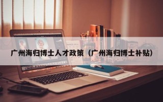 广州海归博士人才政策（广州海归博士补贴）