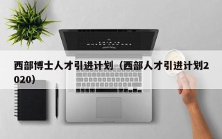 西部博士人才引进计划（西部人才引进计划2020）