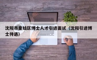 沈阳市皇姑区博士人才引进面试（沈阳引进博士待遇）