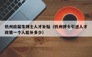 杭州应届生博士人才补贴（杭州博士引进人才政策一个人能补多少）