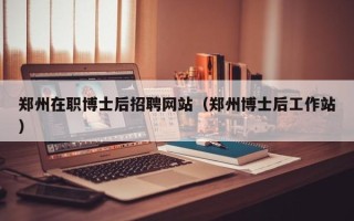 郑州在职博士后招聘网站（郑州博士后工作站）