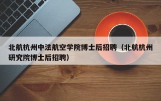 北航杭州中法航空学院博士后招聘（北航杭州研究院博士后招聘）