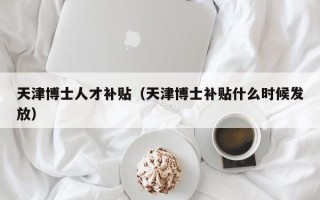 天津博士人才补贴（天津博士补贴什么时候发放）