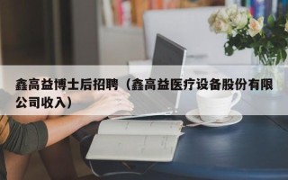 鑫高益博士后招聘（鑫高益医疗设备股份有限公司收入）