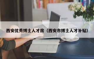 西安优秀博士人才房（西安市博士人才补贴）