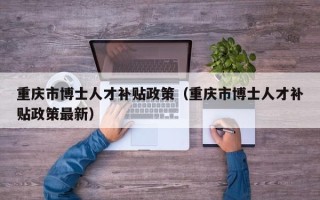 重庆市博士人才补贴政策（重庆市博士人才补贴政策最新）