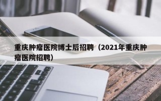 重庆肿瘤医院博士后招聘（2021年重庆肿瘤医院招聘）