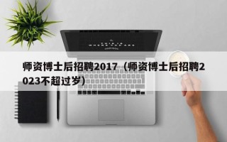 师资博士后招聘2017（师资博士后招聘2023不超过岁）