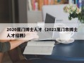 2020厦门博士人才（2021厦门市博士人才招聘）