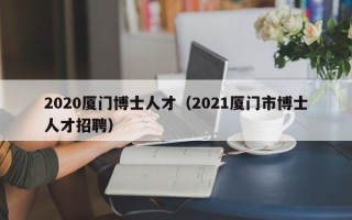 2020厦门博士人才（2021厦门市博士人才招聘）