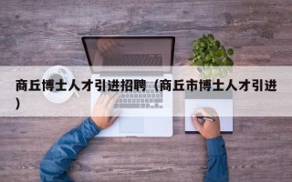 商丘博士人才引进招聘（商丘市博士人才引进）