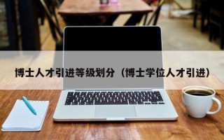 博士人才引进等级划分（博士学位人才引进）