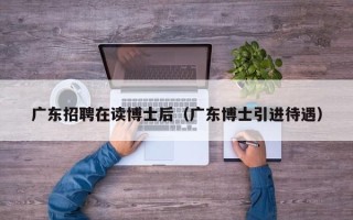 广东招聘在读博士后（广东博士引进待遇）