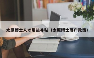 太原博士人才引进补贴（太原博士落户政策）
