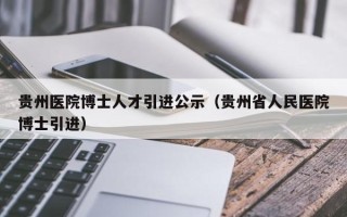 贵州医院博士人才引进公示（贵州省人民医院博士引进）