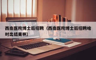 西南医院博士后招聘（西南医院博士后招聘啥时出结果啊）