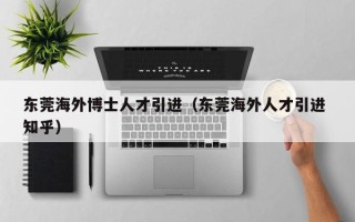 东莞海外博士人才引进（东莞海外人才引进 知乎）